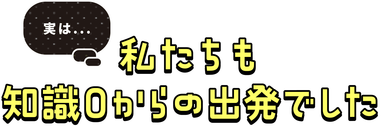 私たちも知識0からの出発でした