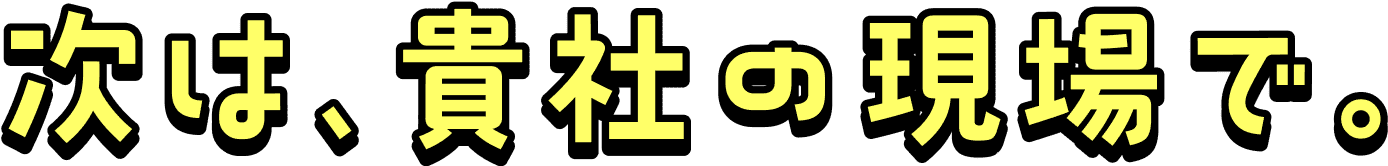 次は、貴社の現場で。